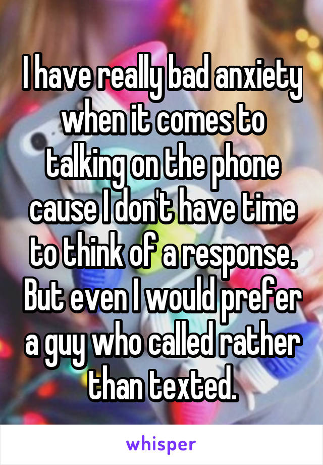 I have really bad anxiety when it comes to talking on the phone cause I don't have time to think of a response. But even I would prefer a guy who called rather than texted.