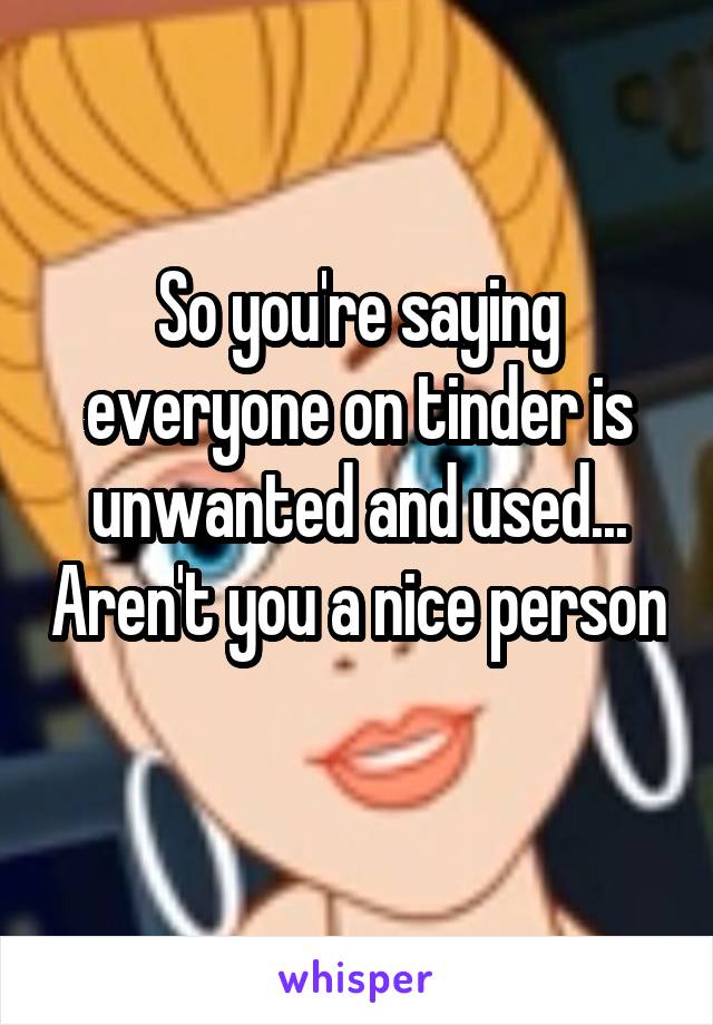 So you're saying everyone on tinder is unwanted and used... Aren't you a nice person 