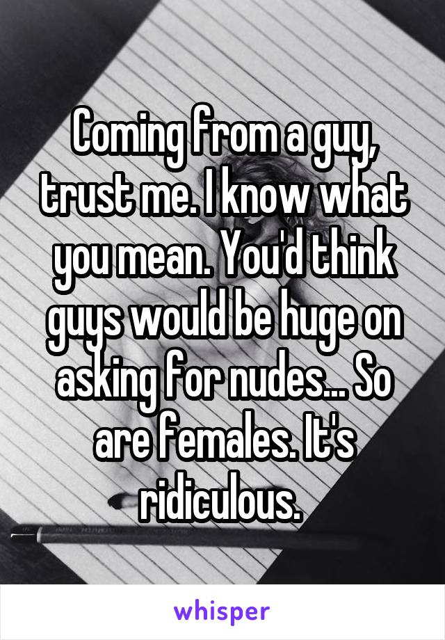 Coming from a guy, trust me. I know what you mean. You'd think guys would be huge on asking for nudes... So are females. It's ridiculous. 