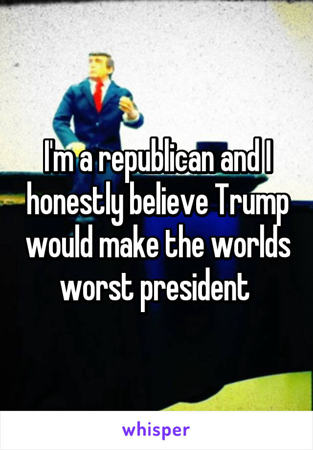 I'm a republican and I honestly believe Trump would make the worlds worst president 