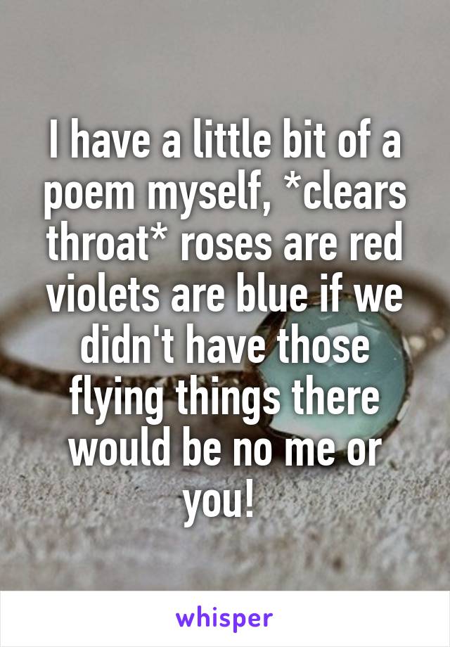 I have a little bit of a poem myself, *clears throat* roses are red violets are blue if we didn't have those flying things there would be no me or you! 