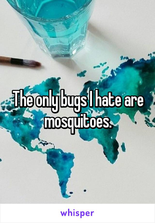 The only bugs I hate are mosquitoes.