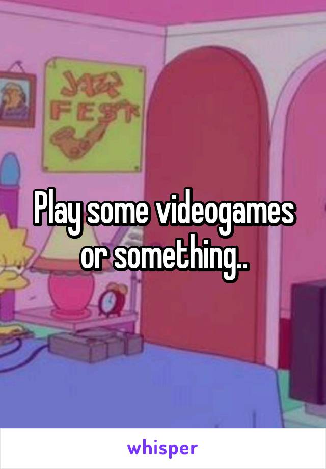 Play some videogames or something..