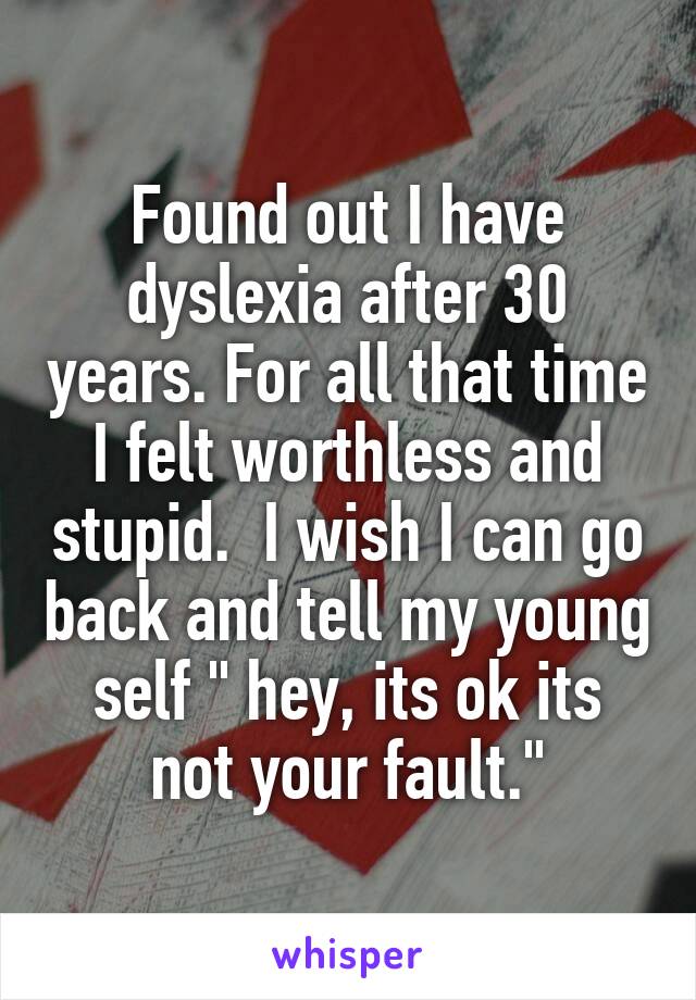 Found out I have dyslexia after 30 years. For all that time I felt worthless and stupid.  I wish I can go back and tell my young self " hey, its ok its not your fault."