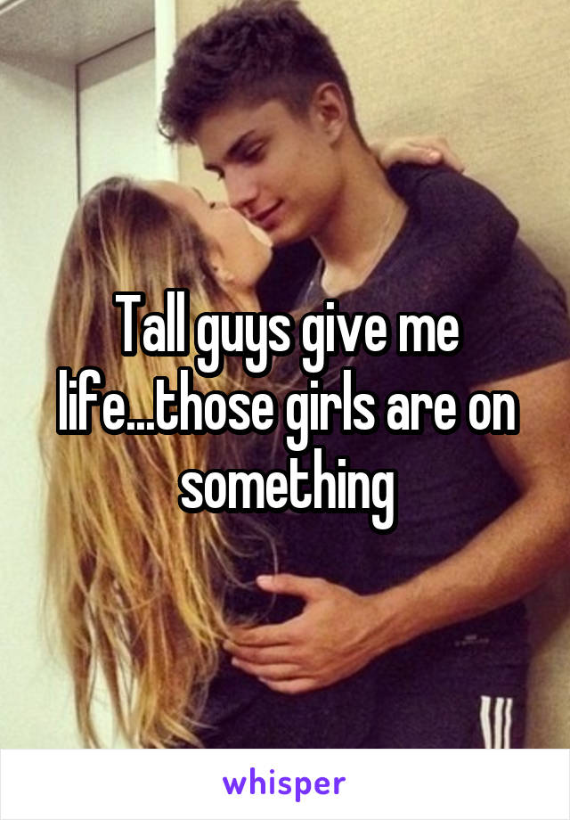 Tall guys give me life...those girls are on something