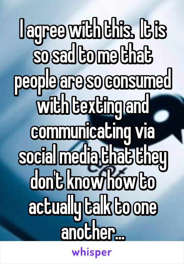 I agree with this.  It is so sad to me that people are so consumed with texting and communicating via social media that they don't know how to actually talk to one another...