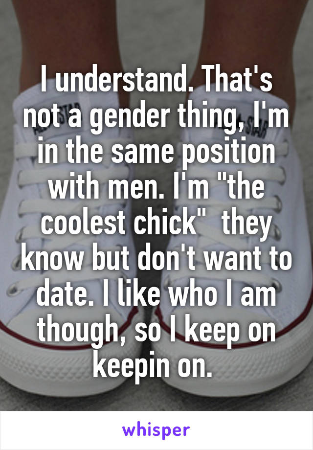 I understand. That's not a gender thing, I'm in the same position with men. I'm "the coolest chick"  they know but don't want to date. I like who I am though, so I keep on keepin on. 