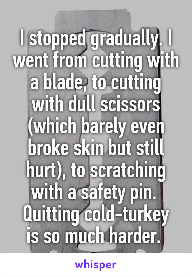 I stopped gradually. I went from cutting with a blade, to cutting with dull scissors (which barely even broke skin but still hurt), to scratching with a safety pin. 
Quitting cold-turkey is so much harder. 