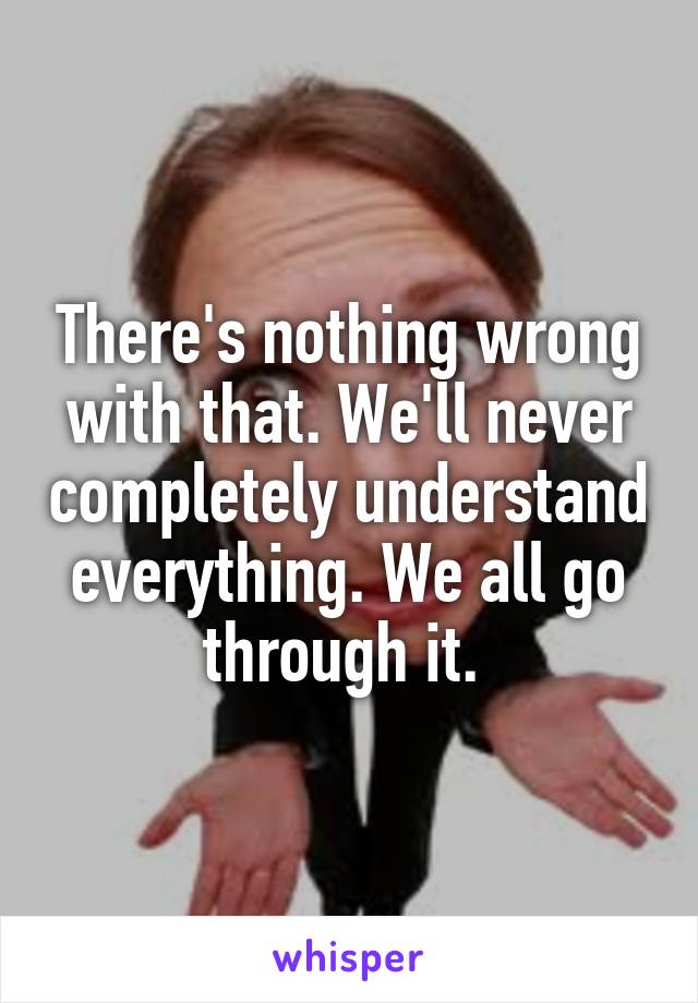 There's nothing wrong with that. We'll never completely understand everything. We all go through it. 
