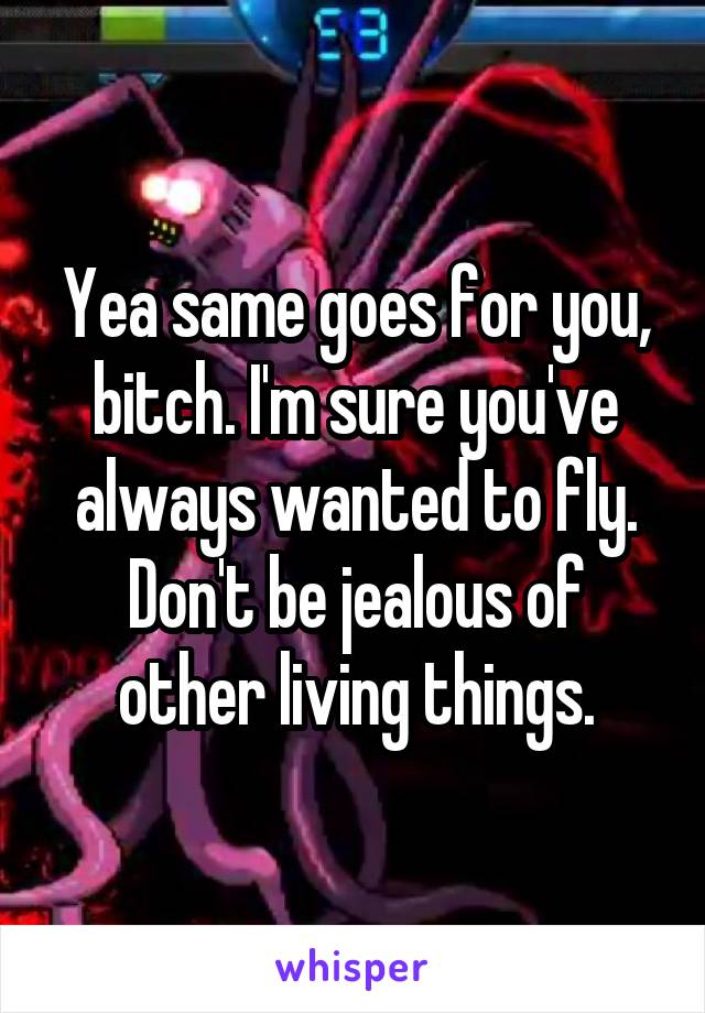 Yea same goes for you, bitch. I'm sure you've always wanted to fly. Don't be jealous of other living things.