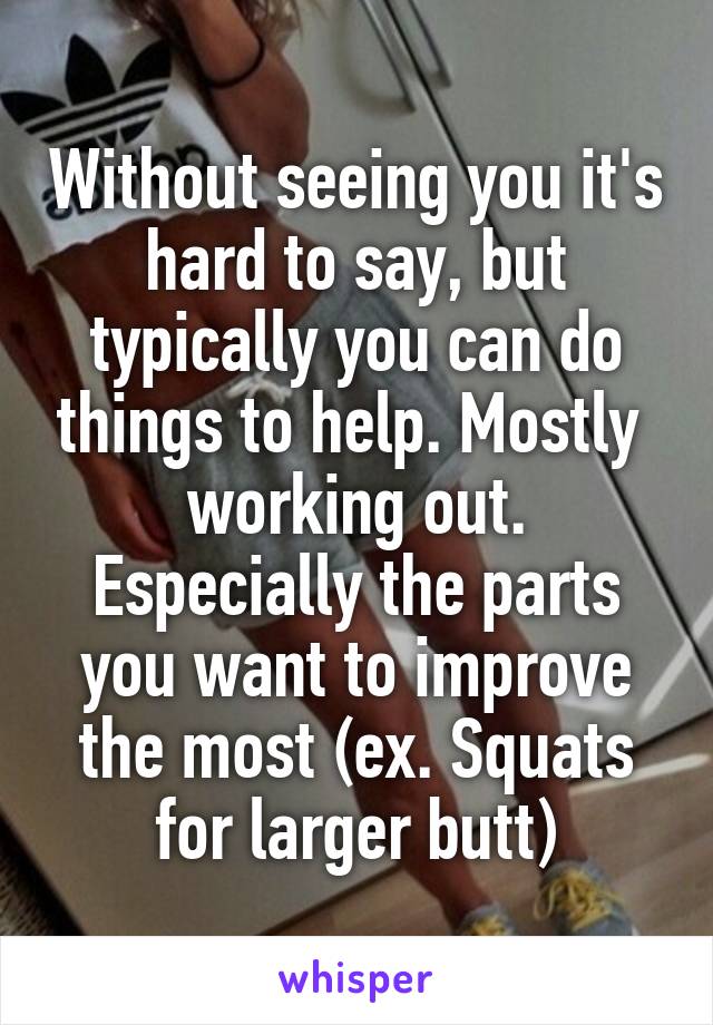 Without seeing you it's hard to say, but typically you can do things to help. Mostly  working out. Especially the parts you want to improve the most (ex. Squats for larger butt)