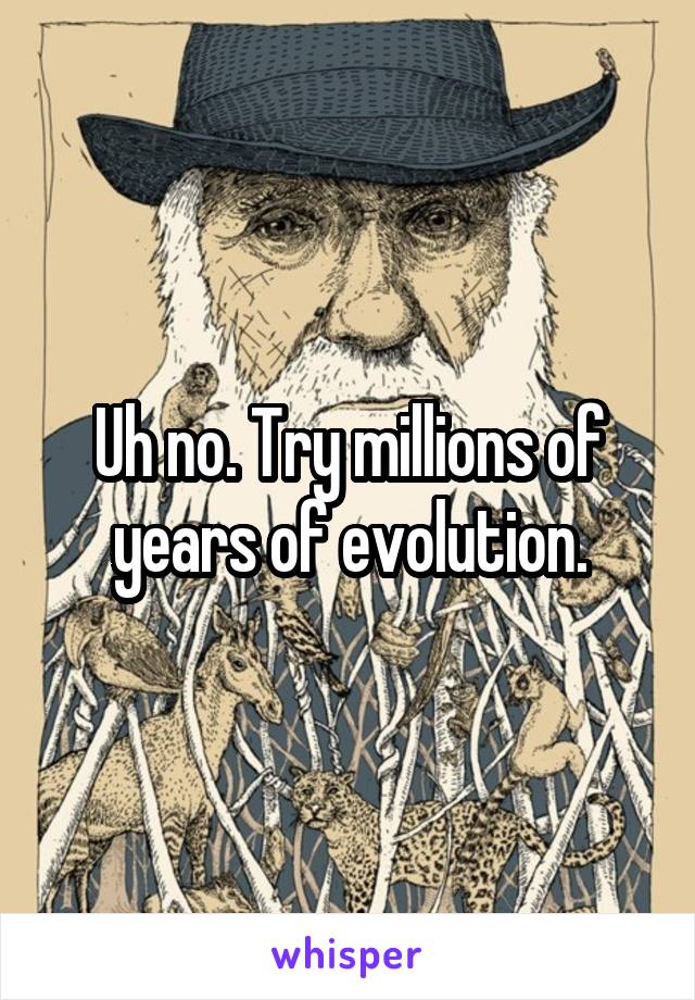 Uh no. Try millions of years of evolution.