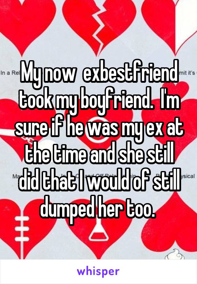 My now  exbestfriend took my boyfriend.  I'm sure if he was my ex at the time and she still did that I would of still dumped her too. 