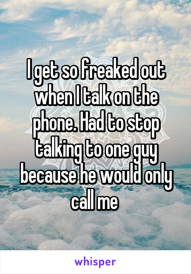 I get so freaked out when I talk on the phone. Had to stop talking to one guy because he would only call me 