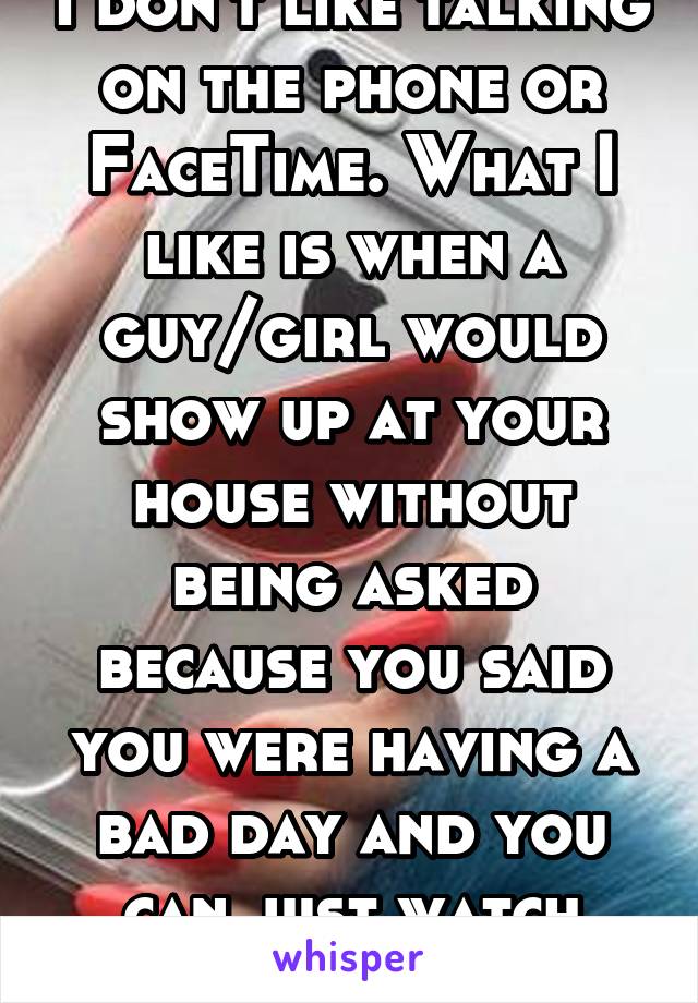 I don't like talking on the phone or FaceTime. What I like is when a guy/girl would show up at your house without being asked because you said you were having a bad day and you can just watch YouTube.