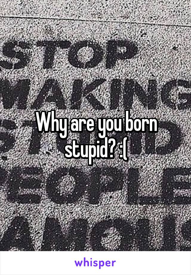 Why are you born stupid? :(