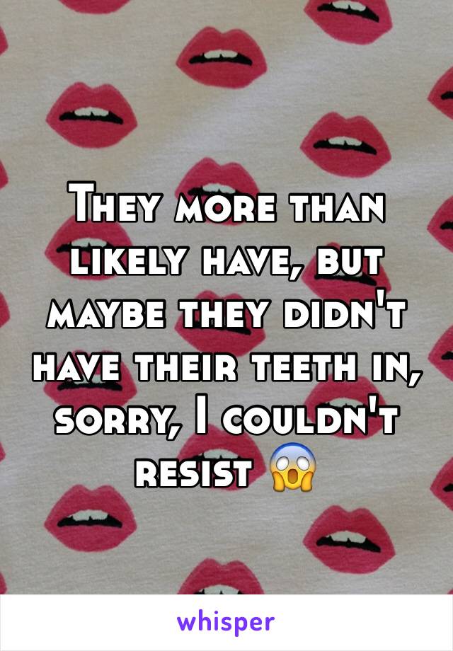 They more than likely have, but maybe they didn't have their teeth in, sorry, I couldn't resist 😱