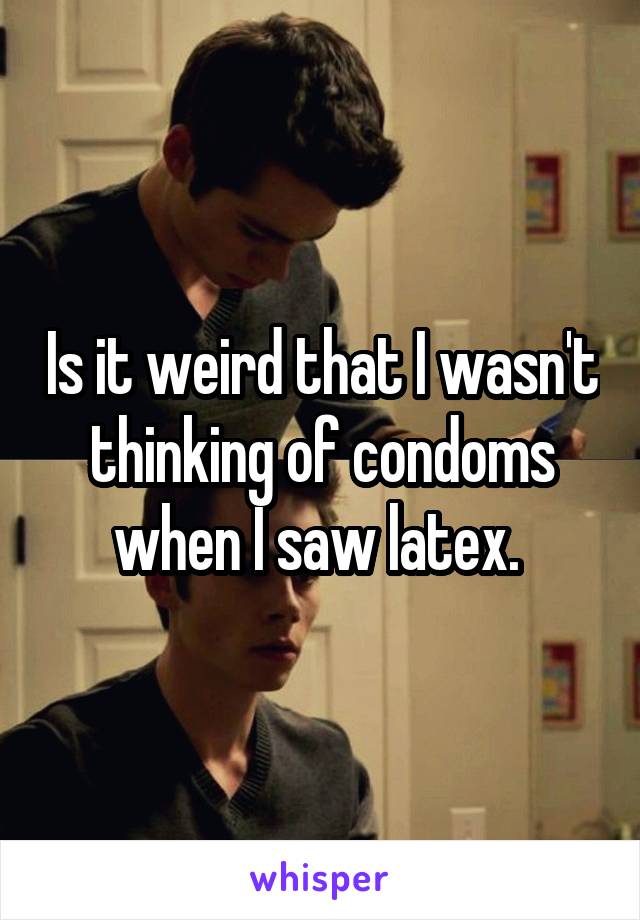 Is it weird that I wasn't thinking of condoms when I saw latex. 