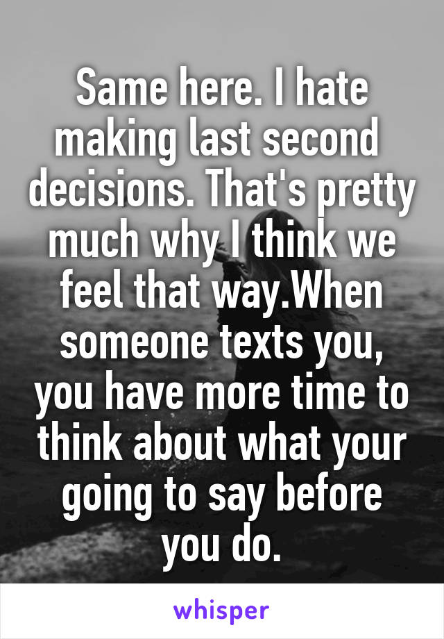Same here. I hate making last second  decisions. That's pretty much why I think we feel that way.When someone texts you, you have more time to think about what your going to say before you do.