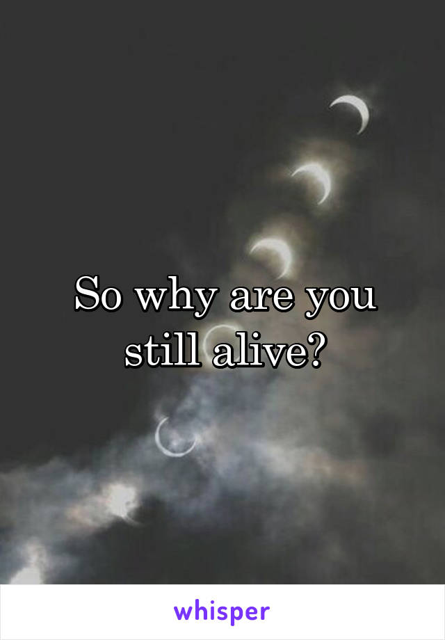 So why are you still alive?