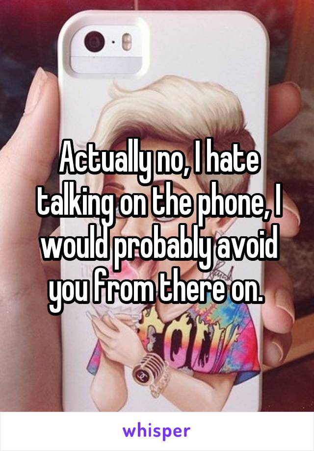 Actually no, I hate talking on the phone, I would probably avoid you from there on. 