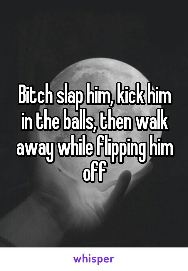 Bitch slap him, kick him in the balls, then walk away while flipping him off
