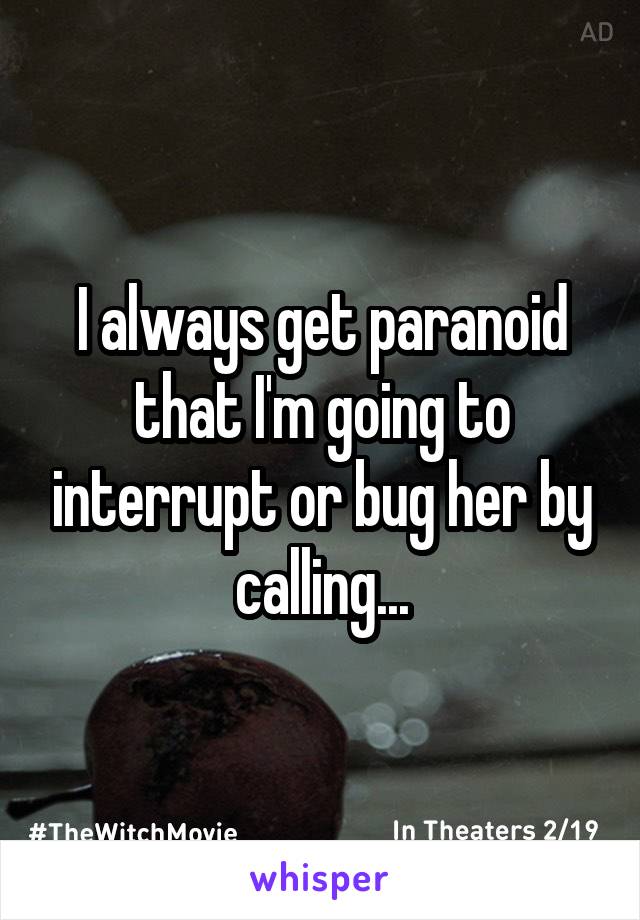 I always get paranoid that I'm going to interrupt or bug her by calling...