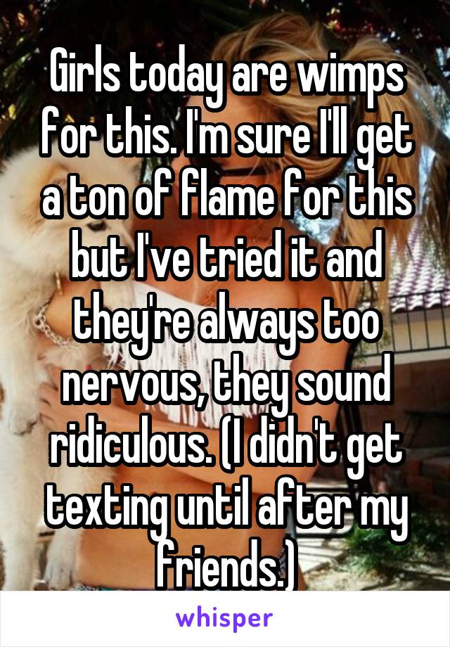 Girls today are wimps for this. I'm sure I'll get a ton of flame for this but I've tried it and they're always too nervous, they sound ridiculous. (I didn't get texting until after my friends.)