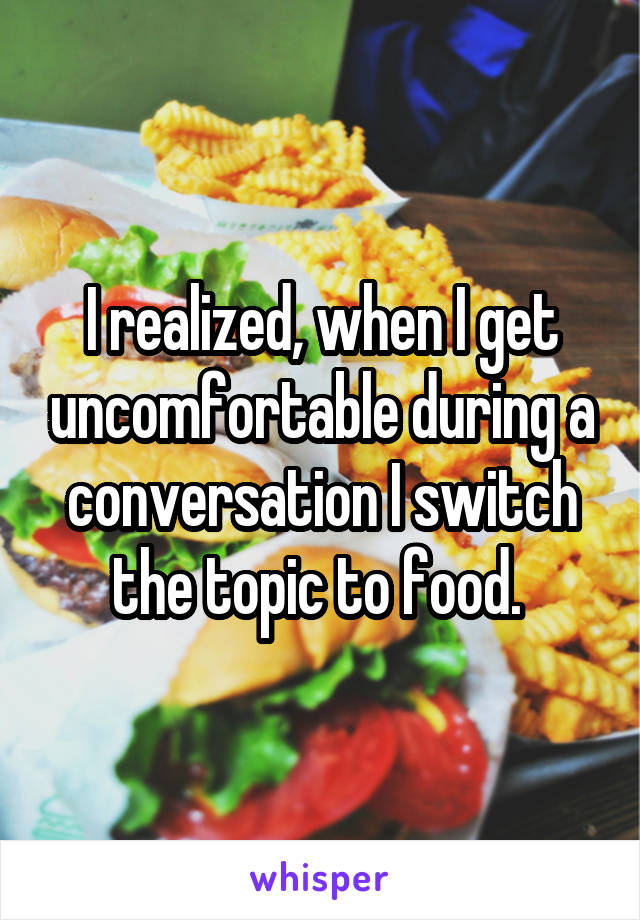 I realized, when I get uncomfortable during a conversation I switch the topic to food. 