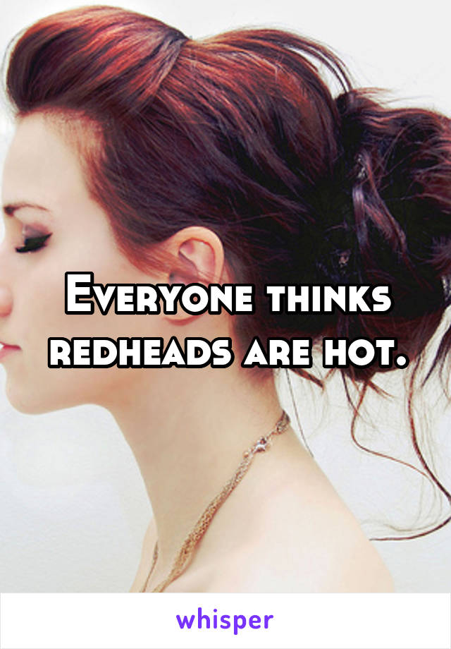 Everyone thinks redheads are hot.