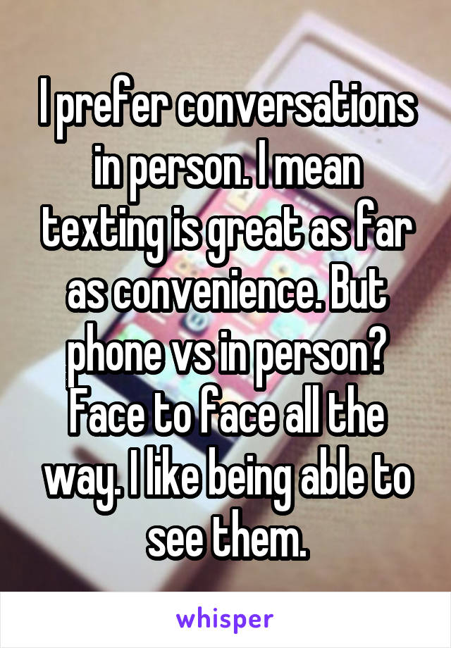 I prefer conversations in person. I mean texting is great as far as convenience. But phone vs in person? Face to face all the way. I like being able to see them.