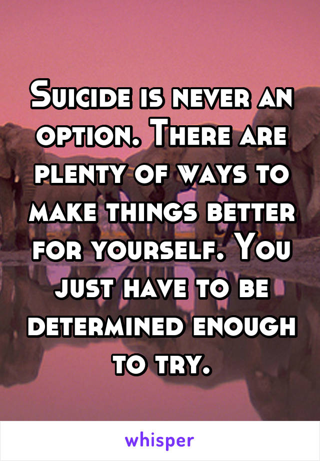 Suicide is never an option. There are plenty of ways to make things better for yourself. You just have to be determined enough to try.
