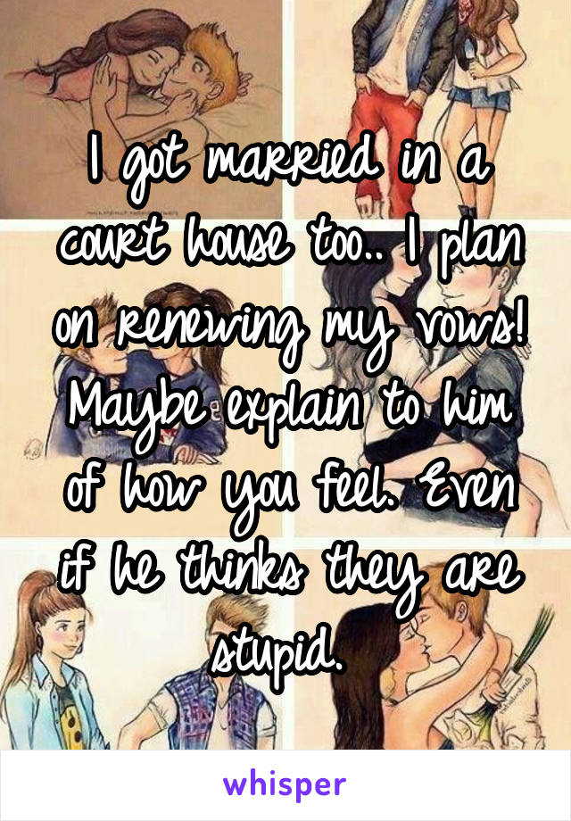 I got married in a court house too.. I plan on renewing my vows! Maybe explain to him of how you feel. Even if he thinks they are stupid. 