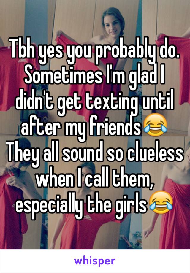 Tbh yes you probably do. Sometimes I'm glad I didn't get texting until after my friends😂
They all sound so clueless when I call them, especially the girls😂