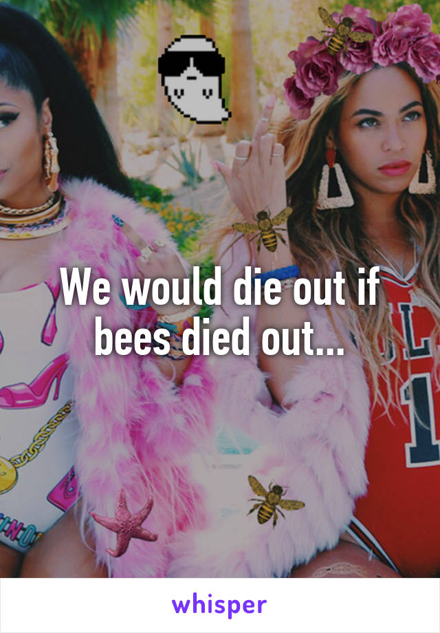 We would die out if bees died out...