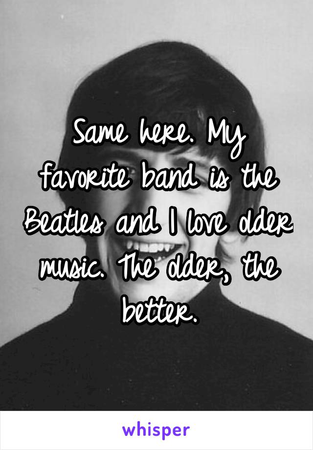 Same here. My favorite band is the Beatles and I love older music. The older, the better.