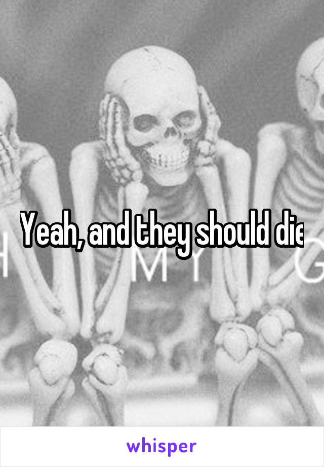 Yeah, and they should die