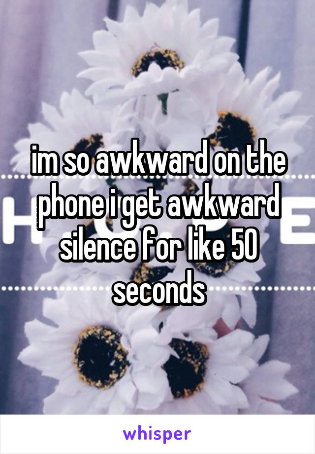 im so awkward on the phone i get awkward silence for like 50 seconds