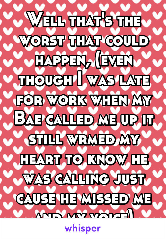 Well that's the worst that could happen, (even though I was late for work when my Bae called me up it still wrmed my heart to know he was calling just cause he missed me and my voice)