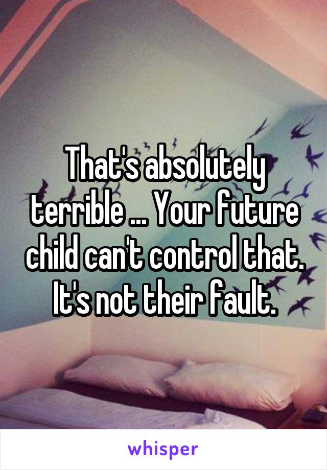 That's absolutely terrible ... Your future child can't control that. It's not their fault.