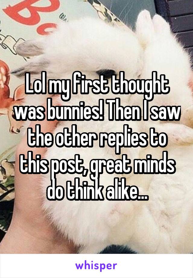 Lol my first thought was bunnies! Then I saw the other replies to this post, great minds do think alike...