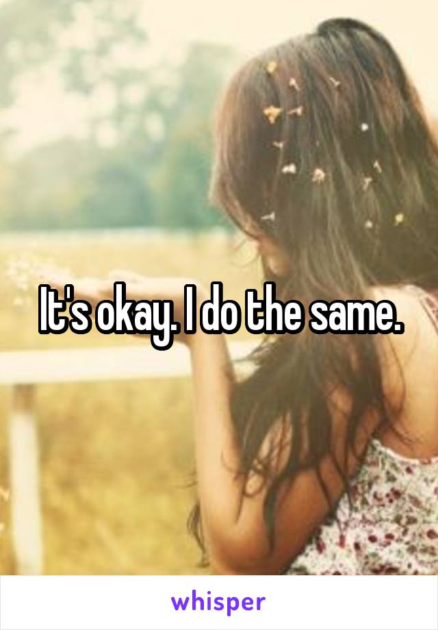 It's okay. I do the same.