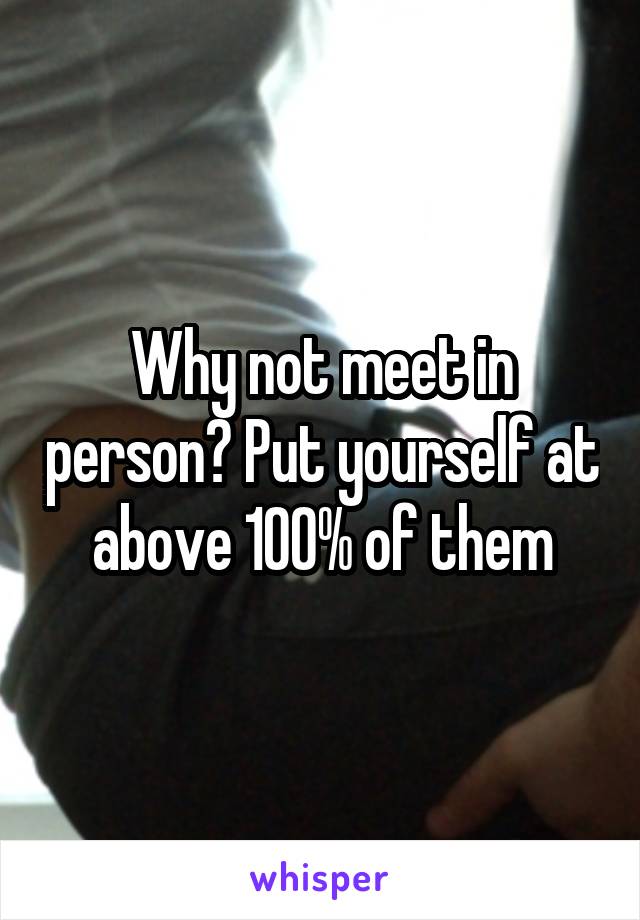 Why not meet in person? Put yourself at above 100% of them