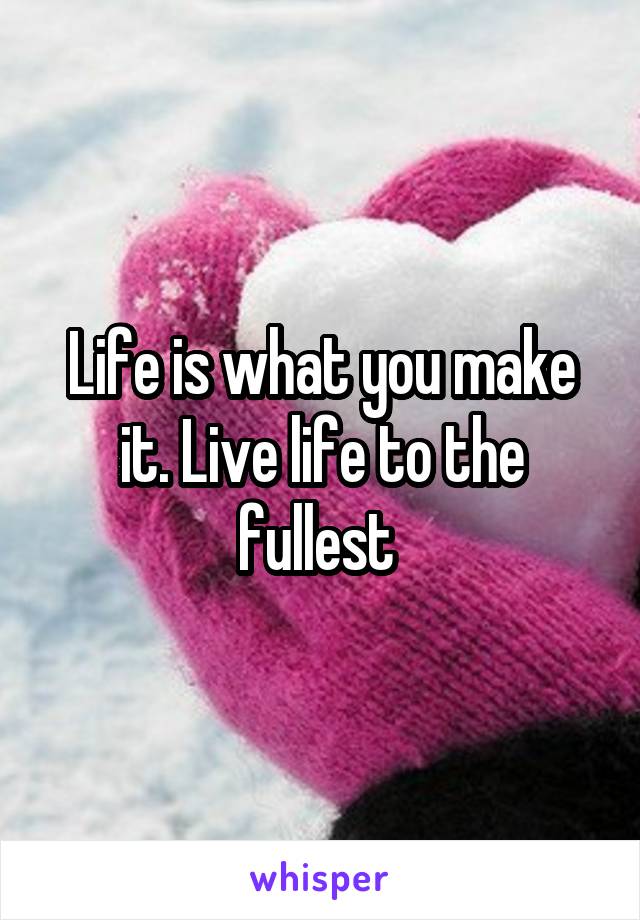 Life is what you make it. Live life to the fullest 