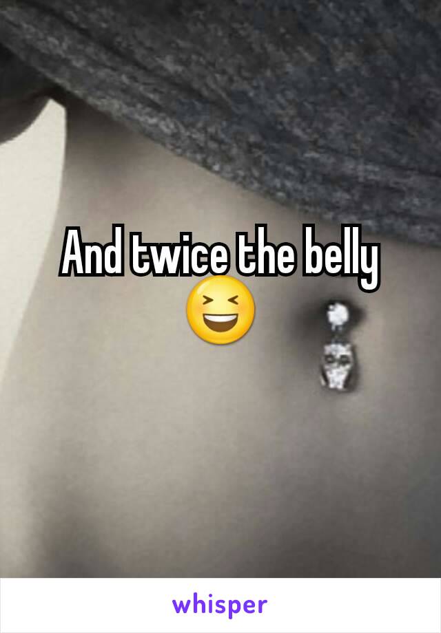 And twice the belly 😆