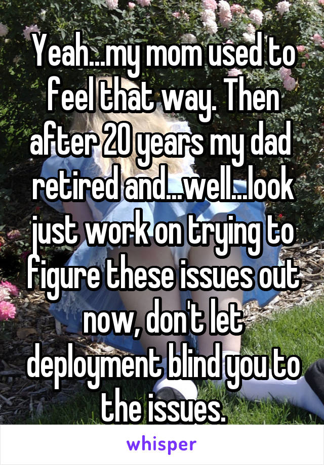 Yeah...my mom used to feel that way. Then after 20 years my dad  retired and...well...look just work on trying to figure these issues out now, don't let deployment blind you to the issues.