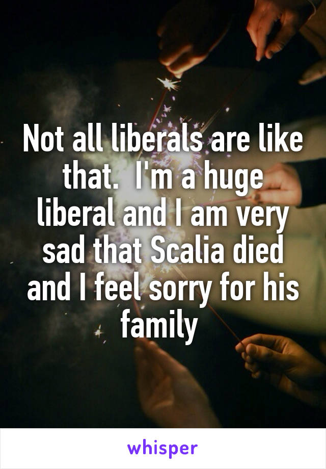 Not all liberals are like that.  I'm a huge liberal and I am very sad that Scalia died and I feel sorry for his family 