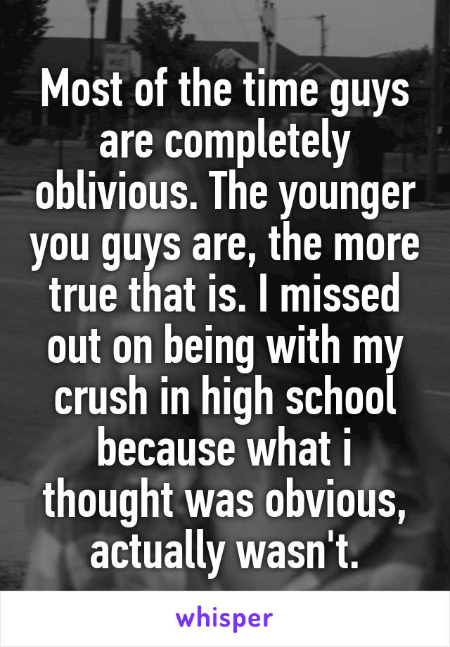 Most of the time guys are completely oblivious. The younger you guys are, the more true that is. I missed out on being with my crush in high school because what i thought was obvious, actually wasn't.