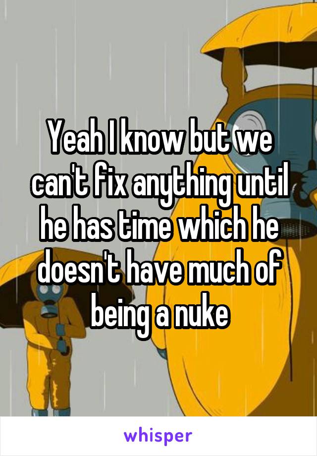 Yeah I know but we can't fix anything until he has time which he doesn't have much of being a nuke