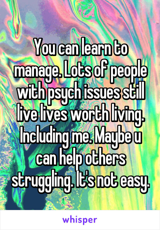 You can learn to manage. Lots of people with psych issues still live lives worth living. Including me. Maybe u can help others struggling. It's not easy.
